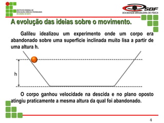 h
Galileu idealizou um experimento onde um corpo era
abandonado sobre uma superfície inclinada muito lisa a partir de
uma altura h.
O corpo ganhou velocidade na descida e no plano oposto
atingiu praticamente a mesma altura da qual foi abandonado.
A evolução das ideias sobre o movimento.
4
 