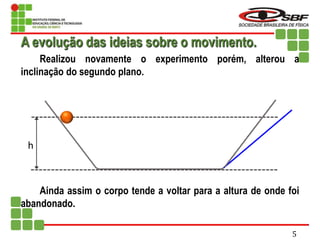 h
Realizou novamente o experimento porém, alterou a
inclinação do segundo plano.
Ainda assim o corpo tende a voltar para a altura de onde foi
abandonado.
A evolução das ideias sobre o movimento.
5
 