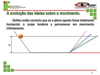 h
Galileu então concluiu que se o plano oposto fosse totalmente
horizontal, o corpo tenderia a permanecer em movimento
infinitamente.
A evolução das ideias sobre o movimento.
7
 