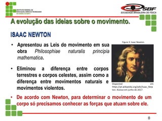 • Apresentou as Leis do movimento em sua
obra Philosophiae naturalis principia
mathematica.
• Eliminou a diferença entre corpos
terrestres e corpos celestes, assim como a
diferença entre movimentos naturais e
movimentos violentos.
• De acordo com Newton, para determinar o movimento de um
corpo só precisamos conhecer as forças que atuam sobre ele.
A evolução das ideias sobre o movimento.
ISAAC NEWTON
Disponível em
https://pt.wikipedia.org/wiki/Isaac_New
ton. Acesso em junho de 2017.
Figura 3: Isaac Newton.
8
 