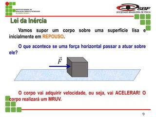 Vamos supor um corpo sobre uma superfície lisa e
inicialmente em REPOUSO.
O que acontece se uma força horizontal passar a atuar sobre
ele?
O corpo vai adquirir velocidade, ou seja, vai ACELERAR! O
corpo realizará um MRUV.
𝐹
Lei da Inércia
9
 