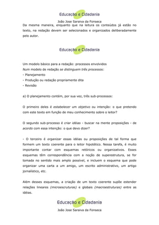 João Jose Saraiva da Fonseca
Da mesma maneira, enquanto que na leitura os conteúdos já estão no
texto, na redação devem ser selecionados e organizados deliberadamente
pelo autor.




Um modelo básico para a redação: processos envolvidos
Num modelo de redação se distinguem três processos:
- Planejamento
- Produção ou redação propriamente dita
- Revisão


a) O planejamento contém, por sua vez, três sub-processos:


O primeiro deles é estabelecer um objetivo ou intenção: o que pretendo
com este texto em função de meu conhecimento sobre o leitor?


O segundo sub-processo é criar idéias - buscar na mente proposições - de
acordo com essa intenção: o que devo dizer?


- O terceiro é organizar essas idéias ou proposições de tal forma que
formem um texto coerente para o leitor hipotético. Nessa tarefa, é muito
importante    contar   com   esquemas   retóricos   ou   organizativos.   Esses
esquemas têm correspondência com a noção de superestrutura, se for
tomada no sentido mais amplo possível, e incluem o esquema que pode
organizar uma carta a um amigo, um escrito administrativo, um artigo
jornalístico, etc.


Além desses esquemas, a criação de um texto coerente supõe estender
relações lineares (microescruturas) e globais (macroestruturas) entre as
idéias.




                        João Jose Saraiva da Fonseca
 