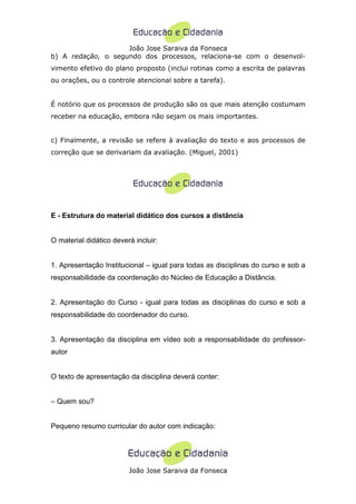 João Jose Saraiva da Fonseca
b) A redação, o segundo dos processos, relaciona-se com o desenvol-
vimento efetivo do plano proposto (inclui rotinas como a escrita de palavras
ou orações, ou o controle atencional sobre a tarefa).


É notório que os processos de produção são os que mais atenção costumam
receber na educação, embora não sejam os mais importantes.


c) Finalmente, a revisão se refere à avaliação do texto e aos processos de
correção que se derivariam da avaliação. (Miguel, 2001)




E - Estrutura do material didático dos cursos a distância


O material didático deverá incluir:


1. Apresentação Institucional – igual para todas as disciplinas do curso e sob a
responsabilidade da coordenação do Núcleo de Educação a Distância.


2. Apresentação do Curso - igual para todas as disciplinas do curso e sob a
responsabilidade do coordenador do curso.


3. Apresentação da disciplina em vídeo sob a responsabilidade do professor-
autor


O texto de apresentação da disciplina deverá conter:


– Quem sou?


Pequeno resumo curricular do autor com indicação:




                         João Jose Saraiva da Fonseca
 