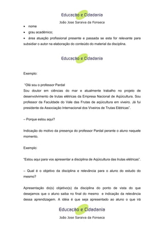 João Jose Saraiva da Fonseca
•   nome
•   grau acadêmico;
•   área atuação profissional presente e passada se esta for relevante para
subsidiar o autor na elaboração do conteúdo do material da disciplina.




Exemplo:


“Olá sou o professor Pardal
Sou doutor em ciências do mar e atualmente trabalho no projeto de
desenvolvimento de trutas elétricas da Empresa Nacional de Aqüicultura. Sou
professor da Faculdade do Vale das Frutas de aqüicultura em viveiro. Já fui
presidente da Associação Internacional dos Viveiros de Trutas Elétricas”.


– Porque estou aqui?


Indicação do motivo da presença do professor Pardal perante o aluno naquele
momento.


Exemplo:


“Estou aqui para vos apresentar a disciplina de Aqüicultura das trutas elétricas”.


– Qual é o objetivo da disciplina e relevância para o aluno do estudo do
mesmo?


Apresentação do(s) objetivo(s) da disciplina do ponto de vista do que
desejamos que o aluno saiba no final do mesmo e indicação da relevância
dessa aprendizagem. A idéia é que seja apresentado ao aluno o que irá




                         João Jose Saraiva da Fonseca
 