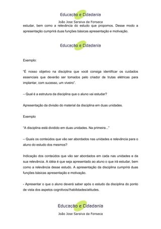 João Jose Saraiva da Fonseca
estudar, bem como a relevância do estudo que propomos. Desse modo a
apresentação cumprirá duas funções básicas apresentação e motivação.




Exemplo:


“É nosso objetivo na disciplina que você consiga identificar os cuidados
essenciais que deverão ser tomados pelo criador de trutas elétricas para
implantar, com sucesso, um viveiro”.


– Qual é a estrutura da disciplina que o aluno vai estudar?


Apresentação da divisão do material da disciplina em duas unidades.


Exemplo


“A disciplina está dividido em duas unidades. Na primeira...”


– Quais os conteúdos que vão ser abordados nas unidades e relevância para o
aluno do estudo dos mesmos?


Indicação dos conteúdos que vão ser abordados em cada nas unidades e da
sua relevância. A idéia é que seja apresentado ao aluno o que irá estudar, bem
como a relevância desse estudo. A apresentação da disciplina cumprirá duas
funções básicas apresentação e motivação.


- Apresentar o que o aluno deverá saber após o estudo da disciplina do ponto
de vista dos aspetos cognitivos//habilidades/atitudes.




                        João Jose Saraiva da Fonseca
 