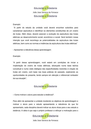 João Jose Saraiva da Fonseca




Exemplo:
“A partir do estudo da unidade você deverá encontrar subsídios para
caracterizar aqüicultura e identificar os elementos constituintes de um viveiro
de trutas. Além disso, deverá associar a evolução da aqüicultura das trutas
elétricas ao desenvolvimento social, econômico e social. Será também nossa
intenção que você reconheça as potencialidades da aqüicultura das trutas
elétricas, bem como as normas e instâncias da aqüicultura das trutas elétricas”


- Apresentar a relevância dessa aprendizagem


Exemplo:


“A partir dessa aprendizagem, você estará em condições de iniciar a
implantação do viveiro de trutas elétricas, alicerçado numa base teórica
conceitual e numa visão dialógica das especificidades inerentes à criação de
trutas em viveiro, com base nas boas práticas do passado, explorando as
oportunidades do presente, tendo sempre em atenção o referencial norteador
da sua atuação”.




– Como motivar o aluno para estudar a distância?


Para além de apresentar a unidade revelando os objetivos de aprendizagem e
motivar o aluno para o estudo apresentando a relevância do que foi
apresentado, cada disciplina deverá indicar ao aluno dicas para o seu estudo a
distância. A idéia é que seja o próprio professor a reforçar a motivação para o




                        João Jose Saraiva da Fonseca
 