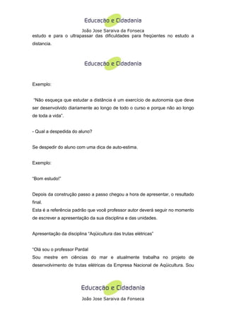 João Jose Saraiva da Fonseca
estudo e para o ultrapassar das dificuldades para freqüentes no estudo a
distancia.




Exemplo:


“Não esqueça que estudar a distância é um exercício de autonomia que deve
ser desenvolvido diariamente ao longo de todo o curso e porque não ao longo
de toda a vida”.


- Qual a despedida do aluno?


Se despedir do aluno com uma dica de auto-estima.


Exemplo:


“Bom estudo!”


Depois da construção passo a passo chegou a hora de apresentar, o resultado
final.
Esta é a referência padrão que você professor autor deverá seguir no momento
de escrever a apresentação da sua disciplina e das unidades.


Apresentação da disciplina “Aqüicultura das trutas elétricas”


“Olá sou o professor Pardal
Sou mestre em ciências do mar e atualmente trabalha no projeto de
desenvolvimento de trutas elétricas da Empresa Nacional de Aqüicultura. Sou




                        João Jose Saraiva da Fonseca
 