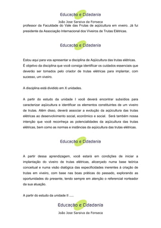 João Jose Saraiva da Fonseca
professor da Faculdade do Vale das Frutas de aqüicultura em viveiro. Já fui
presidente da Associação Internacional dos Viveiros de Trutas Elétricas.




Estou aqui para vos apresentar a disciplina de Aqüicultura das trutas elétricas.
É objetivo da disciplina que você consiga identificar os cuidados essenciais que
deverão ser tomados pelo criador de trutas elétricas para implantar, com
sucesso, um viveiro.


A disciplina está dividido em X unidades.


A partir do estudo da unidade I você deverá encontrar subsídios para
caracterizar aqüicultura e identificar os elementos constituintes de um viveiro
de trutas. Além disso, deverá associar a evolução da aqüicultura das trutas
elétricas ao desenvolvimento social, econômico e social. Será também nossa
intenção que você reconheça as potencialidades da aqüicultura das trutas
elétricas, bem como as normas e instâncias da aqüicultura das trutas elétricas.




A partir dessa aprendizagem, você estará em condições de iniciar a
implantação do viveiro de trutas elétricas, alicerçado numa base teórica
conceitual e numa visão dialógica das especificidades inerentes à criação de
trutas em viveiro, com base nas boas práticas do passado, explorando as
oportunidades do presente, tendo sempre em atenção o referencial norteador
da sua atuação.


A partir do estudo da unidade II .....




                          João Jose Saraiva da Fonseca
 