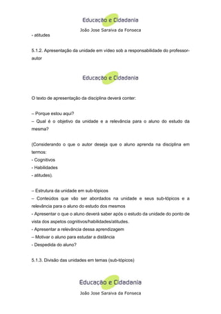 João Jose Saraiva da Fonseca
- atitudes


5.1.2. Apresentação da unidade em vídeo sob a responsabilidade do professor-
autor




O texto de apresentação da disciplina deverá conter:


– Porque estou aqui?
– Qual é o objetivo da unidade e a relevância para o aluno do estudo da
mesma?


(Considerando o que o autor deseja que o aluno aprenda na disciplina em
termos:
- Cognitivos
- Habilidades
- atitudes).


– Estrutura da unidade em sub-tópicos
– Conteúdos que vão ser abordados na unidade e seus sub-tópicos e a
relevância para o aluno do estudo dos mesmos
- Apresentar o que o aluno deverá saber após o estudo da unidade do ponto de
vista dos aspetos cognitivos/habilidades/atitudes.
- Apresentar a relevância dessa aprendizagem
– Motivar o aluno para estudar a distância
- Despedida do aluno?


5.1.3. Divisão das unidades em temas (sub-tópicos)




                        João Jose Saraiva da Fonseca
 