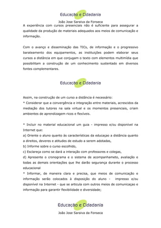 João Jose Saraiva da Fonseca
A experiência com cursos presenciais não é suficiente para assegurar a
qualidade da produção de materiais adequados aos meios de comunicação e
informação.


Com o avanço e disseminação das TICs, de informação e o progressivo
barateamento dos equipamentos, as instituições podem elaborar seus
cursos a distância em que conjugam o texto com elementos multimídia que
possibilitam a construção de um conhecimento sustentado em diversos
fontes complementares.




Assim, na construção de um curso a distância é necessário:
* Considerar que a convergência e integração entre materiais, acrescidos da
mediação dos tutores na sala virtual e os momentos presenciais, criam
ambientes de aprendizagem ricos e flexíveis.


* Incluir no material educacional um guia - impresso e/ou disponível na
Internet que:
a) Oriente o aluno quanto às características da educaçao a distância quanto
a direitos, deveres e atitudes de estudo a serem adotadas,
b) Informe sobre o curso escolhido,
c) Esclareça como se dará a interação com professores e colegas,
d) Apresente o cronograma e o sistema de acompanhameto, avaliação e
todas as demais orientações que lhe darão segurança durante o processo
educacional
* Informar, de maneira clara e precisa, que meios de comunicação e
informação serão colocados à disposição do aluno -           impresso e/ou
disponível na Internet - que se articula com outros meios de comunicaçao e
informação para garantir flexibilidade e diversidade;




                       João Jose Saraiva da Fonseca
 