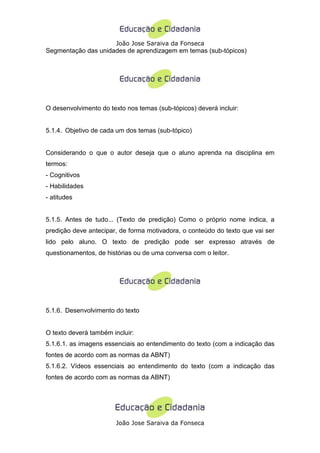 João Jose Saraiva da Fonseca
Segmentação das unidades de aprendizagem em temas (sub-tópicos)




O desenvolvimento do texto nos temas (sub-tópicos) deverá incluir:


5.1.4. Objetivo de cada um dos temas (sub-tópico)


Considerando o que o autor deseja que o aluno aprenda na disciplina em
termos:
- Cognitivos
- Habilidades
- atitudes


5.1.5. Antes de tudo... (Texto de predição) Como o próprio nome indica, a
predição deve antecipar, de forma motivadora, o conteúdo do texto que vai ser
lido pelo aluno. O texto de predição pode ser expresso através de
questionamentos, de histórias ou de uma conversa com o leitor.




5.1.6. Desenvolvimento do texto


O texto deverá também incluir:
5.1.6.1. as imagens essenciais ao entendimento do texto (com a indicação das
fontes de acordo com as normas da ABNT)
5.1.6.2. Vídeos essenciais ao entendimento do texto (com a indicação das
fontes de acordo com as normas da ABNT)




                        João Jose Saraiva da Fonseca
 