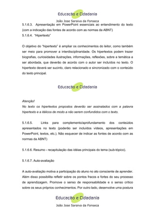 João Jose Saraiva da Fonseca
5.1.6.3. Apresentação em PowerPoint essenciais ao entendimento do texto
(com a indicação das fontes de acordo com as normas da ABNT)
5.1.6.4. “Hipertexto”


O objetivo do “hipertexto” é ampliar os conhecimentos do leitor, como também
ser meio para promover a interdisciplinaridade. Os hipertextos podem trazer
biografias, curiosidades ilustrações, informações, reflexões, sobre a temática a
ser abordada, que deverão de acordo com o autor ser incluídos no texto. O
hipertexto deverá ser sucinto, claro relacionado e sincronizado com o conteúdo
do texto principal.




Atenção!
No texto os hipertextos propostos deverão ser assinalados com a palavra
hipertexto e a itálicos de modo a não serem confundidos com o texto.


5.1.6.5.      Links     para   complemento/aprofundamento      dos     conteúdos
apresentados no texto (poderão ser incluídos vídeos, apresentações em
PowerPoint, textos, etc.). Não esquecer de indicar as fontes de acordo com as
normas da ABNT)


5.1.6.6. Resumo - recapitulação das idéias principais do tema (sub-tópico).


5.1.6.7. Auto-avaliação


A auto-avaliação motiva a participação do aluno no ato consciente de aprender.
Além disso possibilita refletir sobre os pontos fracos e fortes do seu processo
de aprendizagem. Promove o senso de responsabilidade e o senso crítico
sobre os seus próprios conhecimentos. Por outro lado, desenvolve uma postura




                          João Jose Saraiva da Fonseca
 