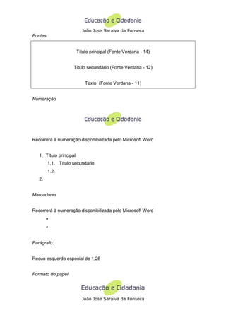 João Jose Saraiva da Fonseca
Fontes


                         Título principal (Fonte Verdana - 14)


                     Título secundário (Fonte Verdana - 12)


                             Texto (Fonte Verdana - 11)


Numeração




Recorrerá à numeração disponibilizada pelo Microsoft Word


   1. Título principal
         1.1. Título secundário
         1.2.
   2.


Marcadores


Recorrerá à numeração disponibilizada pelo Microsoft Word
        •
        •


Parágrafo


Recuo esquerdo especial de 1,25


Formato do papel




                           João Jose Saraiva da Fonseca
 