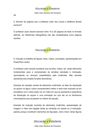 João Jose Saraiva da Fonseca
A4


5. Número de páginas que o professor autor dos cursos a distância deverá
escrever?


O professor autor deverá escrever entre 10 e 20 páginas de texto no formato
definido. As referências bibliográficas não são contabilizadas como páginas
escritas.




6. Inclusão no trabalho de figuras, fotos, vídeos, animações, apresentações em
PowerPoint, textos


O professor autor deverá considerar que as fotos, vídeos, etc. serão elementos
fundamentais para a compreensão da temática abordada e motivação,
aproveitando os recursos possibilitados pela multimídia. Não deverão
apresentar pois simples funções decorativas.


Exemplo de inserção correta de elementos multimídia: ao falar da dissolução
do açúcar na água o aluno compreenderá melhor e será mais motivado se em
simultâneo com o texto poder ver um vídeo em que se apresenta a experiência
da dissolução do açúcar e uma animação em que ele vê os fenômenos
microscópicos que se passam no interior da solução.


Exemplo de inserção incorreta de elementos multimídia: apresentação de
imagens e vídeo sem ligação direta ao conteúdo em estudo ou à motivação,
apenas porque constituem elementos de figuração, como incluir várias figuras




                       João Jose Saraiva da Fonseca
 