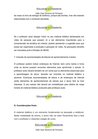 João Jose Saraiva da Fonseca
de rosas no livro de biologia de botânica, porque são bonitas, mas não estando
relacionadas com o conteúdo abordado.




Se o professor autor desejar incluir no seu material didático declarações em
vídeo de pessoas que possam vir a ser elementos importantes para a
compreensão da temática do módulo, poderá apresentar a sugestão para que
possa ser organizada a produção e gravação do vídeo. As gravações deverão
ser marcadas junto à Direção do NEAD.


7. Inclusão de recomendações de leituras de aprofundamento e textos


O professor poderá indicar endereços de Internet, bem como textos e livros
onde os alunos possam encontrar elementos para aprofundar o estudo. O
professor autor deverá também ter em conta que os elementos essenciais para
a aprendizagem do aluno, deverão ser incluídos no material didático a
escrever. Eventuais recomendações de leitura e de endereços de Internet
serão elementos de aprofundamento de estudo que o aluno fará se tiver
interesse. O seu estudo não deverá ser contabilizado para efeitos de carga
horária do material didático produzido pelo professor autor.




G. Considerações finais


O material didático é um elemento fundamental na educação a distância.
Nesta modalidade de ensino, o aluno não vai estar fisicamente face a face
com o professor e restantes colegas de curso.




                        João Jose Saraiva da Fonseca
 