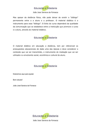 João Jose Saraiva da Fonseca


Mas apesar da distância física, não pode deixar de existir o “diálogo”
permanente entre o a aluno e o professor. O material didático é o
instrumento para esse “diálogo”. O êxito do curso dependerá da qualidade
da comunicação que se estabelece entre a instituição que promove o curso
e o aluno, através do material didático.




O material didático em educação a distância, tem por referencial os
pressupostos educacionais de dada uma das épocas e deve considerar o
conteúdo que vai ser transmitido, o instrumento de mediação que vai ser
utilizado e a envolvente social, econômica e cultural do aluno.




Estaremos aqui para ajudar


Bom estudo!


João José Saraiva da Fonseca




                         João Jose Saraiva da Fonseca
 
