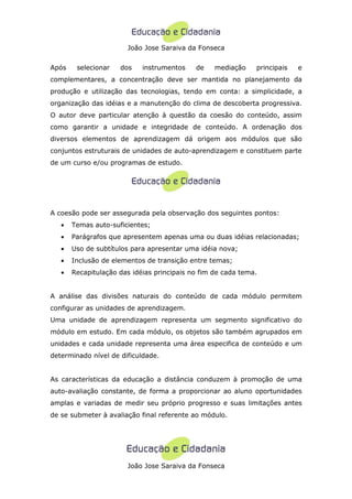 João Jose Saraiva da Fonseca


Após    selecionar   dos    instrumentos    de    mediação    principais   e
complementares, a concentração deve ser mantida no planejamento da
produção e utilização das tecnologias, tendo em conta: a simplicidade, a
organização das idéias e a manutenção do clima de descoberta progressiva.
O autor deve particular atenção à questão da coesão do conteúdo, assim
como garantir a unidade e integridade de conteúdo. A ordenação dos
diversos elementos de aprendizagem dá origem aos módulos que são
conjuntos estruturais de unidades de auto-aprendizagem e constituem parte
de um curso e/ou programas de estudo.




A coesão pode ser assegurada pela observação dos seguintes pontos:
   •   Temas auto-suficientes;
   •   Parágrafos que apresentem apenas uma ou duas idéias relacionadas;
   •   Uso de subtítulos para apresentar uma idéia nova;
   •   Inclusão de elementos de transição entre temas;
   •   Recapitulação das idéias principais no fim de cada tema.


A análise das divisões naturais do conteúdo de cada módulo permitem
configurar as unidades de aprendizagem.
Uma unidade de aprendizagem representa um segmento significativo do
módulo em estudo. Em cada módulo, os objetos são também agrupados em
unidades e cada unidade representa uma área especifica de conteúdo e um
determinado nível de dificuldade.


As características da educação a distância conduzem à promoção de uma
auto-avaliação constante, de forma a proporcionar ao aluno oportunidades
amplas e variadas de medir seu próprio progresso e suas limitações antes
de se submeter à avaliação final referente ao módulo.




                       João Jose Saraiva da Fonseca
 