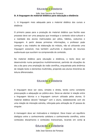 João Jose Saraiva da Fonseca
D. A linguagem do material didático para educação a distância


1. A linguagem mais adequada para o material didático dos cursos a
distância


O primeiro passo para a produção do material didático que facilite esse
processo deve ser uma pesquisa que investigue o contexto sócio-cultural e
a realidade dos alunos matriculados por pólos, hábitos, costumes e
linguagem. A partir dessas primeiras informações, o professor pode
começar o seu trabalho de elaboração do módulo, não só utilizando uma
linguagem acessível, mas também usufruindo e dispondo de recursos
audiovisuais que auxiliem na compreensão do conteúdo.


No material didático para educação a distância, o texto deve ser
desenvolvido numa perspectiva multidimensional, partindo de situações do
dia a dia para uma ampliação da visão científica, enquadrada pela dinâmica
de relação texto e elementos multimídia, propondo aos alunos itinerários de
leitura diferenciados.




A linguagem deve ser clara, simples e direta, tendo como constante
preocupação a adequação ao público-alvo. Deve-se atentar à relação entre
a linguagem técnica e a linguagem comum utilizada pelos alunos. O
material didático deverá “dialogar” com o aluno, estabelecendo com ele
uma relação de interação estreita, reforçada pela utilização da 3ª pessoa do
singular.


A mensagem deve ser motivadora e inteligível. Deve trazer um equilíbrio
dialógico entre o conhecimento cotidiano e conhecimento científico, entre
conteúdos disciplinares e conteúdos transversais, levando em conta o




                         João Jose Saraiva da Fonseca
 