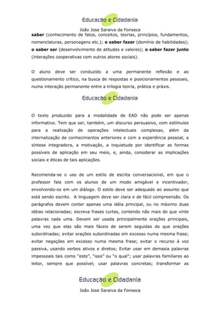João Jose Saraiva da Fonseca
saber (conhecimento de fatos, conceitos, teorias, princípios, fundamentos,
nomenclaturas, personagens etc.); o saber fazer (domínio de habilidades);
o saber ser (desenvolvimento de atitudes e valores); o saber fazer junto
(interações cooperativas com outros atores sociais).


O   aluno    deve   ser    conduzido   a   uma   permanente     reflexão   e   ao
questionamento crítico, na busca de respostas e posicionamentos pessoais,
numa interação permanente entre a trilogia teoria, prática e práxis.




O texto produzido para a modalidade de EAD não pode ser apenas
informativo. Tem que ser, também, um discurso persuasivo, com estímulos
para   a    realização    de   operações   intelectuais   complexas,   além    da
internalização de conhecimentos anteriores e com a experiência pessoal, a
síntese integradora, a motivação, a inquietude por identificar as formas
possíveis de aplicação em seu meio, e, ainda, considerar as implicações
sociais e éticas de tais aplicações.


Recomenda-se o uso de um estilo de escrita conversacional, em que o
professor fala com os alunos de um modo amigável e incentivador,
envolvendo-os em um diálogo. O estilo deve ser adequado ao assunto que
está sendo escrito. A linguagem deve ser clara e de fácil compreensão. Os
parágrafos devem conter apenas uma idéia principal, ou no máximo duas
idéias relacionadas; escreva frases curtas, contendo não mais do que vinte
palavras cada uma. Devem ser usada principalmente orações principais,
uma vez que elas são mais fáceis de serem seguidas do que orações
subordinadas; evitar orações subordinadas em excesso numa mesma frase;
evitar negações em excesso numa mesma frase; evitar o recurso à voz
passiva, usando verbos ativos e diretos; Evitar usar em demasia palavras
impessoais tais como “este”, “isso” ou “o qual”; usar palavras familiares ao
leitor, sempre que possível; usar palavras concretas; transformar as




                          João Jose Saraiva da Fonseca
 