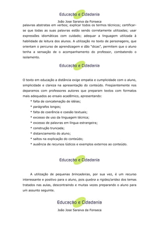 João Jose Saraiva da Fonseca
palavras abstratas em verbos; explicar todos os termos técnicos; certificar-
se que todas as suas palavras estão sendo corretamente utilizadas; usar
expressões idiomáticas com cuidado; adequar a linguagem utilizada à
habilidade de leitura dos alunos. A utilização no texto de personagens, que
orientam o percurso de aprendizagem e dão “dicas”, permitem que o aluno
tenha a sensação de o acompanhamento do professor, combatendo o
isolamento.




O texto em educação a distância exige empatia e cumplicidade com o aluno,
simplicidade e clareza na apresentação do conteúdo. Freqüentemente nos
deparamos com professores autores que preparam textos com formatos
mais adequados ao ensaio acadêmico, apresentando:
     * falta de concatenação de idéias;
     * parágrafos longos;
     * falta de coerência e coesão textuais;
     * excesso de uso da linguagem técnica;
     * excesso de palavras em língua estrangeira;
     * construção truncada;
     * distanciamento do aluno;
     * saltos na explicação do conteúdo;
     * ausência de recursos lúdicos e exemplos externos ao conteúdo.




     A utilização de pequenas brincadeiras, por sua vez, é um recurso
interessante e positivo para o aluno, pois quebra a rigidez/aridez dos temas
tratados nas aulas, descontraindo e muitas vezes preparando o aluno para
um assunto seguinte.




                       João Jose Saraiva da Fonseca
 
