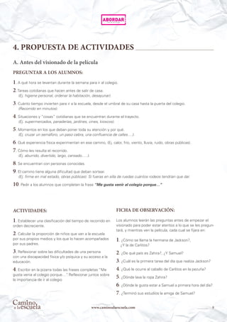 9www.caminoalaescuela.com
4. PROPUESTA DE ACTIVIDADES
A. Antes del visionado de la película
PREGUNTAR A LOS ALUMNOS:
1. A qué hora se levantan durante la semana para ir al colegio.
2. Tareas cotidianas que hacen antes de salir de casa.
(Ej. higiene personal, ordenar la habitación, desayunar).
3. Cuánto tiempo invierten para ir a la escuela, desde el umbral de su casa hasta la puerta del colegio.
(Recorrido en minutos).
4. Situaciones y “cosas” cotidianas que se encuentran durante el trayecto.
(Ej. supermercados, panaderías, jardines, cines, kioscos).
5. Momentos en los que deban poner toda su atención y por qué.
(Ej. cruzar un semáforo, un paso cebra, una confluencia de calles….).
6. Qué experiencia física experimentan en ese camino, (Ej. calor, frio, viento, lluvia, ruido, obras públicas).
7. Cómo les resulta el recorrido.
(Ej. aburrido, divertido, largo, cansado…..).
8. Se encuentran con personas conocidas.
9. El camino tiene alguna dificultad que deban sortear.
(Ej. firme en mal estado, obras públicas). Si fueras en silla de ruedas cuántos rodeos tendrían que dar.
10. Pedir a los alumnos que completen la frase “Me gusta venir al colegio porque…”
ACTIVIDADES:
1. Establecer una clasificación del tiempo de recorrido en
orden decreciente.
2. Calcular la proporción de niños que van a la escuela
por sus propios medios y los que lo hacen acompañados
por sus padres.
3. Reflexionar sobre las dificultades de una persona
con una discapacidad física y/o psíquica y su acceso a la
educación.
4. Escribir en la pizarra todas las frases completas “Me
gusta venia al colegio porque…”. Reflexionar juntos sobre
la importancia de ir al colegio
FICHA DE OBSERVACIÓN:
Los alumnos leerán las preguntas antes de empezar el
visionado para poder estar atentos a lo que se les pregun-
tará, y mientras ven la película, cada cual se fijara en:
1. ¿Cómo se llama la hermana de Jackson?,
¿Y la de Carlitos?
2. ¿De qué país es Zahira?, ¿Y Samuel?
3. ¿Cuál es la primera tarea del día que realiza Jackson?
4. ¿Qué le ocurre al caballo de Carlitos en la pezuña?
5. ¿Dónde lava la ropa Zahira?
6. ¿Dónde le gusta estar a Samuel a primera hora del día?
7. ¿Terminó sus estudios la amiga de Samuel?
 