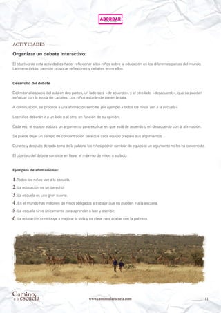 11www.caminoalaescuela.com
ACTIVIDADES
Organizar un debate interactivo:
El objetivo de esta actividad es hacer reflexionar a los niños sobre la educación en los diferentes países del mundo.
La interactividad permite provocar reflexiones y debates entre ellos.
Desarrollo del debate
Delimitar el espacio del aula en dos partes, un lado será «de acuerdo», y el otro lado «desacuerdo», que se pueden
señalizar con la ayuda de carteles. Los niños estarán de pie en la sala.
A continuación, se procede a una afirmación sencilla, por ejemplo «todos los niños van a la escuela».
Los niños deberán ir a un lado o al otro, en función de su opinión.
Cada vez, el equipo elabora un argumento para explicar en que está de acuerdo o en desacuerdo con la afirmación.
Se puede dejar un tiempo de concentración para que cada equipo prepare sus argumentos.
Durante y después de cada toma de la palabra, los niños podrán cambiar de equipo si un argumento no les ha convencido.
El objetivo del debate consiste en llevar el máximo de niños a su lado.
Ejemplos de afirmaciones:
1. Todos los niños van a la escuela.
2. La educación es un derecho.
3. La escuela es una gran suerte.
4. En el mundo hay millones de niños obligados a trabajar que no pueden ir a la escuela.
5. La escuela sirve únicamente para aprender a leer y escribir.
6. La educación contribuye a mejorar la vida y es clave para acabar con la pobreza.
 