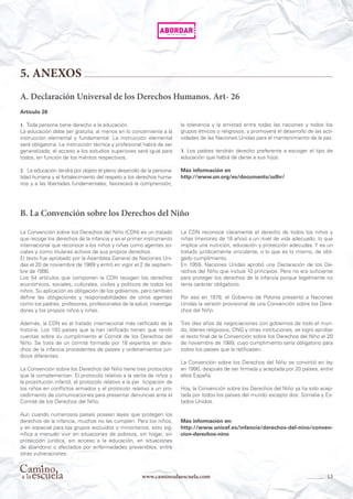 13www.caminoalaescuela.com
5. ANEXOS
La Convención sobre los Derechos del Niño (CDN) es un tratado
que recoge los derechos de la infancia y es el primer instrumento
internacional que reconoce a los niños y niñas como agentes so-
ciales y como titulares activos de sus propios derechos.
El texto fue aprobado por la Asamblea General de Naciones Uni-
das el 20 de noviembre de 1989 y entró en vigor el 2 de septiem-
bre de 1990.
Los 54 artículos que componen la CDN recogen los derechos
económicos, sociales, culturales, civiles y políticos de todos los
niños. Su aplicación es obligación de los gobiernos, pero también
define las obligaciones y responsabilidades de otros agentes
como los padres, profesores, profesionales de la salud, investiga-
dores y los propios niños y niñas.
Además, la CDN es el tratado internacional más ratificado de la
historia. Los 193 países que la han ratificado tienen que rendir
cuentas sobre su cumplimiento al Comité de los Derechos del
Niño. Se trata de un comité formado por 18 expertos en dere-
chos de la infancia procedentes de países y ordenamientos jurí-
dicos diferentes.
La Convención sobre los Derechos del Niño tiene tres protocolos
que la complementan. El protocolo relativo a la venta de niños y
la prostitución infantil, el protocolo relativo a la par ticipación de
los niños en conflictos armados y el protocolo relativo a un pro-
cedimiento de comunicaciones para presentar denuncias ante el
Comité de los Derechos del Niño.
Aun cuando numerosos países poseen leyes que protegen los
derechos de la infancia, muchos no las cumplen. Para los niños,
y en especial para los grupos excluidos o minoritarios, esto sig-
nifica a menudo vivir en situaciones de pobreza, sin hogar, sin
protección jurídica, sin acceso a la educación, en situaciones
de abandono o afectados por enfermedades prevenibles, entre
otras vulneraciones.
La CDN reconoce claramente el derecho de todos los niños y
niñas (menores de 18 años) a un nivel de vida adecuado, lo que
implica una nutrición, educación y protección adecudas. Y es un
tratado jurídicamente vinculante, o lo que es lo mismo, de obli-
gado cumplimiento.
En 1959, Naciones Unidas aprobó una Declaración de los De-
rechos del Niño que incluía 10 principios. Pero no era suficiente
para proteger los derechos de la infancia porque legalmente no
tenía carácter obligatorio.
Por eso en 1978, el Gobierno de Polonia presentó a Naciones
Unidas la versión provisional de una Convención sobre los Dere-
chos del Niño.
Tras diez años de negociaciones con gobiernos de todo el mun-
do, líderes religiosos, ONG y otras instituciones, se logró aprobar
el texto final de la Convención sobre los Derechos del Niño el 20
de noviembre de 1989, cuyo cumplimiento sería obligatorio para
todos los países que la ratificasen.
La Convención sobre los Derechos del Niño se convirtió en ley
en 1990, después de ser firmada y aceptada por 20 países, entre
ellos España.
Hoy, la Convención sobre los Derechos del Niño ya ha sido acep-
tada por todos los países del mundo excepto dos: Somalia y Es-
tados Unidos.
Más información en:
http://www.unicef.es/infancia/derechos-del-nino/conven-
cion-derechos-nino
A. Declaración Universal de los Derechos Humanos. Art- 26
Artículo 26
1. Toda persona tiene derecho a la educación.
La educación debe ser gratuita, al menos en lo concerniente a la
instrucción elemental y fundamental. La instrucción elemental
será obligatoria. La instrucción técnica y profesional habrá de ser
generalizada; el acceso a los estudios superiores será igual para
todos, en función de los méritos respectivos.
2. La educación tendrá por objeto el pleno desarrollo de la persona-
lidad humana y el fortalecimiento del respeto a los derechos huma-
nos y a las libertades fundamentales; favorecerá la comprensión,
la tolerancia y la amistad entre todas las naciones y todos los
grupos étnicos o religiosos, y promoverá el desarrollo de las acti-
vidades de las Naciones Unidas para el mantenimiento de la paz.
3. Los padres tendrán derecho preferente a escoger el tipo de
educación que habrá de darse a sus hijos.
Más información en
http://www.un.org/es/documents/udhr/
B. La Convención sobre los Derechos del Niño
 