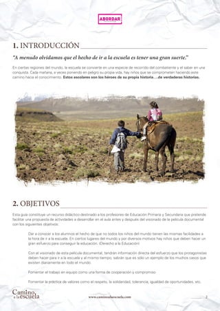 2www.caminoalaescuela.com
1. INTRODUCCIÓN
2. OBJETIVOS
“A menudo olvidamos que el hecho de ir a la escuela es tener una gran suerte.”
En ciertas regiones del mundo, la escuela se convierte en una especie de recorrido del combatiente y el saber en una
conquista. Cada mañana, a veces poniendo en peligro su propia vida, hay niños que se comprometen haciendo este
camino hacia el conocimiento. Estos escolares son los héroes de su propia historia….de verdaderas historias.
Esta guía constituye un recurso didáctico destinado a los profesores de Educación Primaria y Secundaria que pretende
facilitar una propuesta de actividades a desarrollar en el aula antes y después del visionado de la película documental
con los siguientes objetivos:
Dar a conocer a los alumnos el hecho de que no todos los niños del mundo tienen las mismas facilidades a
la hora de ir a la escuela. En ciertos lugares del mundo y por diversos motivos hay niños que deben hacer un
gran esfuerzo para conseguir la educación. (Derecho a la Educación)
Con el visionado de esta película documental, tendrán información directa del esfuerzo que los protagonistas
deben hacer para ir a la escuela y al mismo tiempo, sabrán que es sólo un ejemplo de los muchos casos que
existen diariamente en todo el mundo.
Fomentar el trabajo en equipo como una forma de cooperación y compromiso
Fomentar la práctica de valores como el respeto, la solidaridad, tolerancia, igualdad de oportunidades, etc.
 