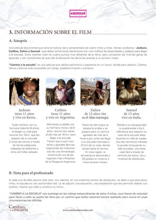 3www.caminoalaescuela.com
3. INFORMACIÓN SOBRE EL FILM
A. Sinopsis
Una película documental que narra la historia real y extraordinaria de cuatro niños y niñas, héroes cotidianos - Jackson,
Carlitos, Zahira y Samuel - que deben enfrentarse diariamente con una multitud de adversidades y peligros para llegar
a la escuela. Estos jóvenes viven en cuatro puntos muy distantes de la tierra, pero comparten las mismas ganas de
aprender y son conscientes de que sólo la educación les abrirá las puertas a un porvenir mejor.
“Camino a la escuela” es una película que rebosa optimismo y esperanza en un futuro, donde para Jackson, Carlitos,
Zahira y Samuel todo es posible con coraje, predeterminación y esfuerzo.
B. Nota para el profesorado
Si cada uno de ellos asume todo esto, con valentía, en una auténtica carrera de obstáculos, se debe a que para estos
niños, la escuela es una oportunidad real. La de adquirir una educación, una preparación que les permitirá realizar sus
sueños, mejorar sus vidas y construir su futuro.
“CAMINO A LA ESCUELA” nos sumerge en las rutinas extraordinarias de estos 4 niños, cuya fuerza de voluntad
para llevar a cabo su sueño les lleva por un camino que todos nosotros hemos realizado pero nunca en unas
circunstancias tan difíciles.
Jackson
tiene 11 años
y vive en Kenia.
Cada mañana, con su
hermana Salomé (6 años),
arriesgan su vida para
recorrer los 15km. que les
separan de su escuela.
2 horas de carrera a través
de tierras peligrosas
rodeadas de elefantes y
otros animales salvajes.
Carlitos
tiene 11 años 
y vive en Argentina.
Montando a caballo con
su hermana menor, de 6
años, recorre dos veces
al día más de 18 km. para
llegar a la escuela.
Tienen que cruzar mon-
tañas y grandes llanuras
soportando las inclemen-
cias de una climatología
extrema de una de las
regiones más inhóspitas
de la Patagonia Argentina.
Zahira
de 12 años vive
enelAtlasmarroquí.
Todos los domingos se
despierta al alba y se
prepara para un camino
agotador de más de 4
horas a pie, antes de llegar
a su escuela internado a
22 km de su casa, donde
reside hasta el viernes.
En esta región, la
temperatura desciende a
-20 grados en invierno y
nieva durante meses.
Samuel
de 13 años
vive en India.
Debido a su discapacidad
no puede andar y los 4
kilómetros que separan su
casa de la escuela debe
hacerlos en silla de ruedas.
Sus dos hermanos menores
lo ayudan empujando su
silla reciclada, una tarea
nada fácil a través de
caminos de arena, ríos y
multitud de obstáculos.
 