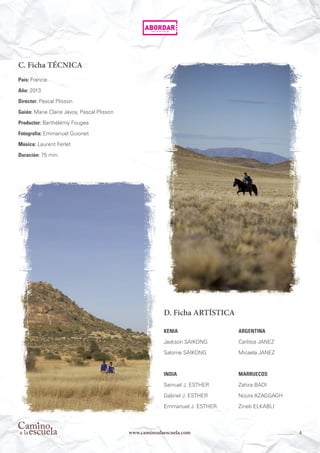 4www.caminoalaescuela.com
C. Ficha TÉCNICA
País: Francia
Año: 2013
Director: Pascal Plisson
Guión: Marie Claire Javoy, Pascal Plisson
Productor: Barthélémy Fougea
Fotografía: Emmanuel Guionet
Música: Laurent Ferlet
Duración: 75 min.
D. Ficha ARTÍSTICA
KENIA
Jackson SAIKONG
Salome SAIKONG
INDIA
Samuel J. ESTHER
Gabriel J. ESTHER
Emmanuel J. ESTHER
ARGENTINA
Carlitos JANEZ
Micaela JANEZ
MARRUECOS
Zahira BADI
Noura AZAGGAGH
Zineb ELKABLI
 
