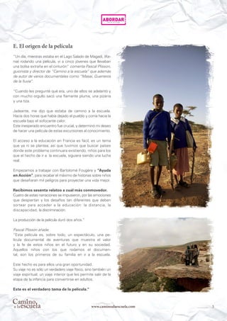 5www.caminoalaescuela.com
E. El origen de la película
“Un día, mientras estaba en el Lago Salado de Magadi, (Ke-
nia) rodando una película, vi a cinco jóvenes que llevaban
una bolsa extraña en el cinturón“ comenta Pascal Plisson,
guionista y director de “Camino a la escuela” que además
de autor de varios documentales como “Masai, Guerreros
de la lluvia“.
“Cuando les pregunté qué era, uno de ellos se adelantó y
con mucho orgullo sacó una flamante pluma, una pizarra
y una tiza.
Jadeante, me dijo que estaba de camino a la escuela.
Hacía dos horas que había dejado el pueblo y corría hacia la
escuela bajo el sofocante calor.
Este inesperado encuentro fue crucial, y determinó mi deseo
de hacer una película de estas excursiones al conocimiento.
El acceso a la educación en Francia es fácil, es un tema
que ya ni se plantea; así que tuvimos que buscar países
donde este problema continuara existiendo, niños para los
que el hecho de ir a la escuela, siguiera siendo una lucha
real.
Empezamos a trabajar con Bartolomé Fougère y “Ayuda
en Acción”, para recabar el máximo de historias sobre niños
que desafiaran mil peligros para proyectar una vida mejor.
Recibimos sesenta relatos a cual más conmovedor.
Cuatro de estas narraciones se impusieron, por las emociones
que despiertan y los desafíos tan diferentes que deben
sortear para acceder a la educación: la distancia, la
discapacidad, la discriminación.
La producción de la película duró dos años.”
Pascal Plisson añade:
“Esta película es, sobre todo, un espectáculo, una pe-
lícula documental de aventuras que muestra el valor
y la fe de estos niños en el futuro y en su sociedad.
Aquellos niños con los que rodamos el documen-
tal, son los primeros de su familia en ir a la escuela.
Este hecho es para ellos una gran oportunidad.
Su viaje no es sólo un verdadero viaje físico, sino también un
viaje espiritual, un viaje interior que les permite salir de la
etapa de la infancia para convertirse en adultos.
Este es el verdadero tema de la película.”
 