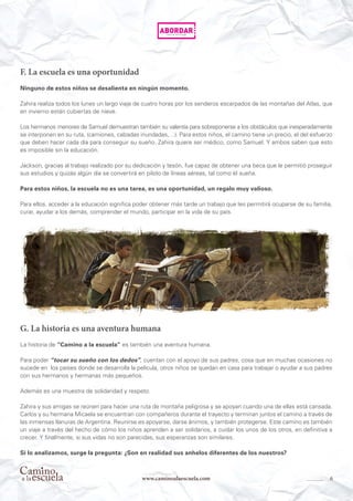 6www.caminoalaescuela.com
F. La escuela es una oportunidad
Ninguno de estos niños se desalienta en ningún momento.
Zahira realiza todos los lunes un largo viaje de cuatro horas por los senderos escarpados de las montañas del Atlas, que
en invierno están cubiertas de nieve.
Los hermanos menores de Samuel demuestran también su valentía para sobreponerse a los obstáculos que inesperadamente
se interponen en su ruta, (camiones, calzadas inundadas,…). Para estos niños, el camino tiene un precio, el del esfuerzo
que deben hacer cada día para conseguir su sueño. Zahira quiere ser médico, como Samuel. Y ambos saben que esto
es imposible sin la educación.
Jackson, gracias al trabajo realizado por su dedicación y tesón, fue capaz de obtener una beca que le permitió proseguir
sus estudios y quizás algún día se convertirá en piloto de líneas aéreas, tal como él sueña.
Para estos niños, la escuela no es una tarea, es una oportunidad, un regalo muy valioso.
Para ellos, acceder a la educación significa poder obtener más tarde un trabajo que les permitirá ocuparse de su familia,
curar, ayudar a los demás, comprender el mundo, participar en la vida de su país.
G. La historia es una aventura humana
La historia de “Camino a la escuela” es también una aventura humana.
Para poder “tocar su sueño con los dedos”, cuentan con el apoyo de sus padres, cosa que en muchas ocasiones no
sucede en los países donde se desarrolla la película, otros niños se quedan en casa para trabajar o ayudar a sus padres
con sus hermanos y hermanas más pequeños.
Además es una muestra de solidaridad y respeto.
Zahira y sus amigas se reúnen para hacer una ruta de montaña peligrosa y se apoyan cuando una de ellas está cansada.
Carlos y su hermana Micaela se encuentran con compañeros durante el trayecto y terminan juntos el camino a través de
las inmensas llanuras de Argentina. Reunirse es apoyarse, darse ánimos, y también protegerse. Este camino es también
un viaje a través del hecho de cómo los niños aprenden a ser solidarios, a cuidar los unos de los otros, en definitiva a
crecer. Y finalmente, si sus vidas no son parecidas, sus esperanzas son similares.
Si lo analizamos, surge la pregunta: ¿Son en realidad sus anhelos diferentes de los nuestros?
 