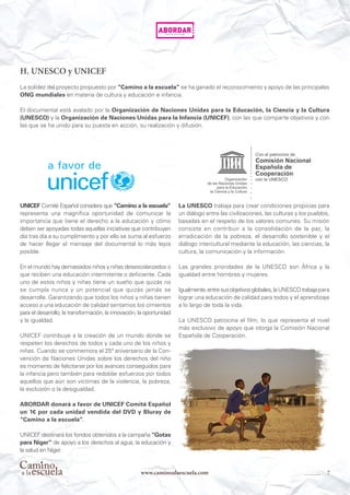 7www.caminoalaescuela.com
H. UNESCO y UNICEF
La solidez del proyecto propuesto por “Camino a la escuela” se ha ganado el reconocimiento y apoyo de las principales
ONG mundiales en materia de cultura y educación e infancia.
El documental está avalado por la Organización de Naciones Unidas para la Educación, la Ciencia y la Cultura
(UNESCO) y la Organización de Naciones Unidas para la Infancia (UNICEF), con las que comparte objetivos y con
las que se ha unido para su puesta en acción, su realización y difusión.
UNICEF Comité Español considera que “Camino a la escuela”
representa una magnífica oportunidad de comunicar la
importancia que tiene el derecho a la educación y cómo
deben ser apoyadas todas aquellas iniciativas que contribuyen
día tras día a su cumplimiento y por ello se suma al esfuerzo
de hacer llegar el mensaje del documental lo más lejos
posible.
En el mundo hay demasiados niños y niñas desescolarizados o
que reciben una educación intermitente o deficiente. Cada
uno de estos niños y niñas tiene un sueño que quizás no
se cumpla nunca y un potencial que quizás jamás se
desarrolle. Garantizando que todos los niños y niñas tienen
acceso a una educación de calidad sentamos los cimientos
para el desarrollo, la transformación, la innovación, la oportunidad
y la igualdad.
UNICEF contribuye a la creación de un mundo donde se
respeten los derechos de todos y cada uno de los niños y
niñas. Cuando se conmemora el 25ª aniversario de la Con-
vención de Naciones Unidas sobre los derechos del niño
es momento de felicitarse por los avances conseguidos para
la infancia pero también para redoblar esfuerzos por todos
aquellos que aún son víctimas de la violencia, la pobreza,
la exclusión o la desigualdad.
ABORDAR donará a favor de UNICEF Comité Español
un 1€ por cada unidad vendida del DVD y Bluray de
“Camino a la escuela”.
UNICEF destinará los fondos obtenidos a la campaña “Gotas
para Níger” de apoyo a los derechos al agua, la educación y
la salud en Níger.
La UNESCO trabaja para crear condiciones propicias para
un diálogo entre las civilizaciones, las culturas y los pueblos,
basadas en el respeto de los valores comunes. Su misión
consiste en contribuir a la consolidación de la paz, la
erradicación de la pobreza, el desarrollo sostenible y el
diálogo intercultural mediante la educación, las ciencias, la
cultura, la comunicación y la información.
Las grandes prioridades de la UNESCO son África y la
igualdad entre hombres y mujeres.
Igualmente,entresusobjetivosglobales,laUNESCOtrabaja para
lograr una educación de calidad para todos y el aprendizaje
a lo largo de toda la vida.
La UNESCO patrocina el film, lo que representa el nivel
más exclusivo de apoyo que otorga la Comisión Nacional
Española de Cooperación.
 