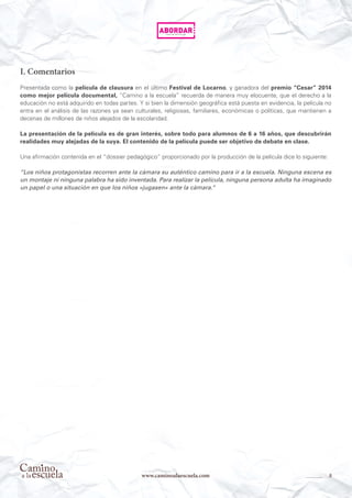 8www.caminoalaescuela.com
I. Comentarios
Presentada como la película de clausura en el último Festival de Locarno, y ganadora del premio “Cesar” 2014
como mejor película documental, “Camino a la escuela” recuerda de manera muy elocuente, que el derecho a la
educación no está adquirido en todas partes. Y si bien la dimensión geográfica está puesta en evidencia, la película no
entra en el análisis de las razones ya sean culturales, religiosas, familiares, económicas o políticas, que mantienen a
decenas de millones de niños alejados de la escolaridad.
La presentación de la película es de gran interés, sobre todo para alumnos de 6 a 16 años, que descubrirán
realidades muy alejadas de la suya. El contenido de la película puede ser objetivo de debate en clase.
Una afirmación contenida en el “dossier pedagógico” proporcionado por la producción de la película dice lo siguiente:
“Los niños protagonistas recorren ante la cámara su auténtico camino para ir a la escuela. Ninguna escena es
un montaje ni ninguna palabra ha sido inventada. Para realizar la película, ninguna persona adulta ha imaginado
un papel o una situación en que los niños «jugasen» ante la cámara.“
 