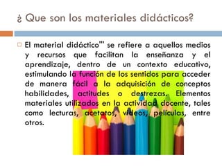 ¿ Que son los materiales didácticos? El material didáctico''' se refiere a aquellos medios y recursos que facilitan la enseñanza y el aprendizaje, dentro de un contexto educativo, estimulando la función de los sentidos para acceder de manera fácil a la adquisición de conceptos habilidades, actitudes o destrezas. Elementos materiales utilizados en la actividad docente, tales como lecturas, acetatos, videos, películas, entre otros.