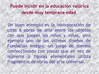 Puede incidir en la educación valórica
     desde muy temprana edad

Un buen ejemplo es la incorporación de
citas a obras de arte entre los objetos
con que juegan los niños y niñas, otro
ejemplo uno de los últimos diseños de
Fundación Integra: un juego de dominó
confeccionado con piezas que en vez de
números o figuras elementales utiliza
fragmentos de obras del arte universal.
 
