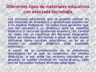 Diferentes tipos de materiales educativos
        con avanzada tecnología
Los recursos educativos que se pueden utilizar en
una situación de enseñanza y aprendizaje pueden ser
o no medios didácticos. Un vídeo para aprender qué
son los volcanes y su dinámica será un material
didáctico y recursos (pretende enseñar), en cambio
un vídeo con un reportaje del Nacional Geographic
sobre los volcanes del mundo a pesar de que pueda
utilizarse como recursos educativos, no es en sí
mismo un material didáctico (sólo pretende
informar).
A partir de la consideración de la plataforma
tecnológica en la que se sustenten, los medios
didácticos, y por ende los recursos educativos en
general, se suelen clasificar en varios grupos, cada
uno de los cuales incluye diversos subgrupos:
 