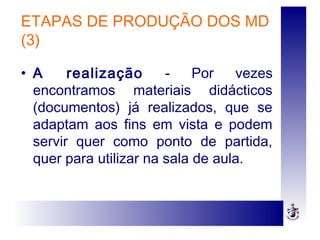 ETAPAS DE PRODUÇÃO DOS MD
(3)
• A realização - Por vezes
encontramos materiais didácticos
(documentos) já realizados, que se
adaptam aos fins em vista e podem
servir quer como ponto de partida,
quer para utilizar na sala de aula.
 