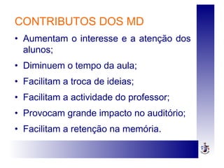 CONTRIBUTOS DOS MD
• Aumentam o interesse e a atenção dos
alunos;
• Diminuem o tempo da aula;
• Facilitam a troca de ideias;
• Facilitam a actividade do professor;
• Provocam grande impacto no auditório;
• Facilitam a retenção na memória.
 