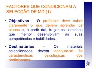 FACTORES QUE CONDICIONAM A
SELECÇÃO DE MD (1)
• Objectivos - O professor deve saber
claramente o que devem aprender os
alunos e, a partir daí, traçar os caminhos
que melhor desenvolvam as suas
competências e habilidades.
• Destinatários - Os materiais
seleccionados devem adequar-se às
características psicológicas dos
participantes.
 
