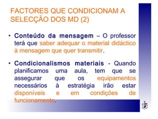 FACTORES QUE CONDICIONAM A
SELECÇÃO DOS MD (2)
• Conteúdo da mensagem – O professor
terá que saber adequar o material didáctico
à mensagem que quer transmitir.
• Condicionalismos materiais - Quando
planificamos uma aula, tem que se
assegurar que os equipamentos
necessários à estratégia irão estar
disponíveis e em condições de
funcionamento.
 