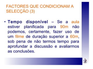 FACTORES QUE CONDICIONAM A
SELECÇÃO (3)
• Tempo disponível – Se a aula
estiver planificada para 90m não
podemos, certamente, fazer uso de
um filme de duração superior a 60m,
sob pena de não termos tempo para
aprofundar a discussão e avaliarmos
as conclusões.
 