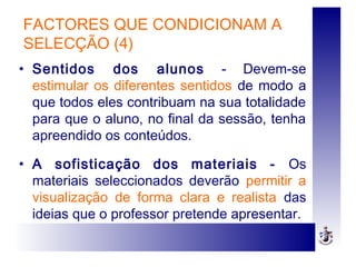 FACTORES QUE CONDICIONAM A
SELECÇÃO (4)
• Sentidos dos alunos - Devem-se
estimular os diferentes sentidos de modo a
que todos eles contribuam na sua totalidade
para que o aluno, no final da sessão, tenha
apreendido os conteúdos.
• A sofisticação dos materiais - Os
materiais seleccionados deverão permitir a
visualização de forma clara e realista das
ideias que o professor pretende apresentar.
 