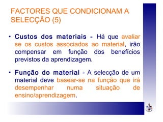 FACTORES QUE CONDICIONAM A
SELECÇÃO (5)
• Custos dos materiais - Há que avaliar
se os custos associados ao material, irão
compensar em função dos benefícios
previstos da aprendizagem.
• Função do material - A selecção de um
material deve basear-se na função que irá
desempenhar numa situação de
ensino/aprendizagem.
 