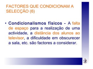 FACTORES QUE CONDICIONAM A
SELECÇÃO (6)
• Condicionalismos físicos - A falta
de espaço para a realização de uma
actividade, a distância dos alunos ao
televisor, a dificuldade em obscurecer
a sala, etc. são factores a considerar.
 
