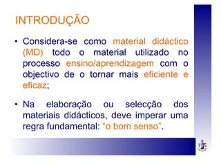 INTRODUÇÃO
• Considera-se como material didáctico
(MD) todo o material utilizado no
processo ensino/aprendizagem com o
objectivo de o tornar mais eficiente e
eficaz;
• Na elaboração ou selecção dos
materiais didácticos, deve imperar uma
regra fundamental: “o bom senso”.
 