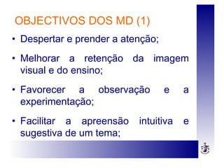OBJECTIVOS DOS MD (1)
• Despertar e prender a atenção;
• Melhorar a retenção da imagem
visual e do ensino;
• Favorecer a observação e a
experimentação;
• Facilitar a apreensão intuitiva e
sugestiva de um tema;
 