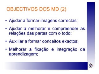OBJECTIVOS DOS MD (2)
• Ajudar a formar imagens correctas;
• Ajudar a melhorar e compreender as
relações das partes com o todo;
• Auxiliar a formar conceitos exactos;
• Melhorar a fixação e integração da
aprendizagem;
 