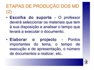 ETAPAS DE PRODUÇÃO DOS MD
(2)
• Escolha do suporte - O professor
deverá seleccionar os materiais que tem
à sua disposição e analisar o tempo que
levará a executar o documento.
• Elaborar o projecto - Pontos
importantes do tema, o tempo de
execução e de apresentação, o número
de documentos a realizar, etc..
 