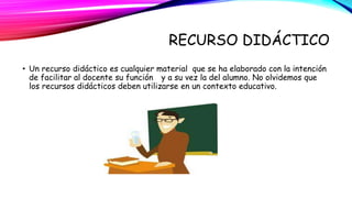 RECURSO DIDÁCTICO 
• Un recurso didáctico es cualquier material que se ha elaborado con la intención 
de facilitar al docente su función y a su vez la del alumno. No olvidemos que 
los recursos didácticos deben utilizarse en un contexto educativo. 
 